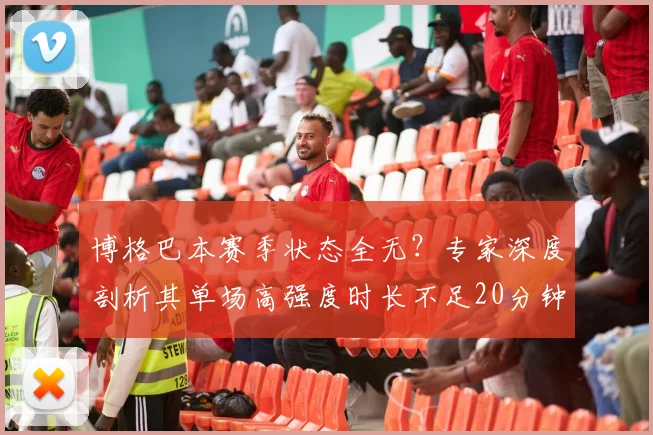 博格巴本赛季状态全无？专家深度剖析其单场高强度时长不足20分钟