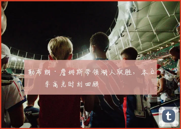 勒布朗·詹姆斯带领湖人取胜,本赛季高光时刻回顾