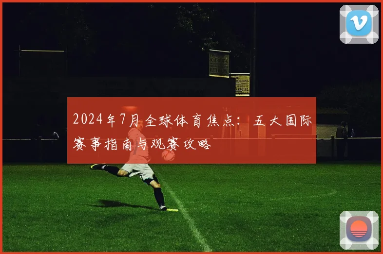 2024年7月全球体育焦点：五大国际赛事指南与观赛攻略