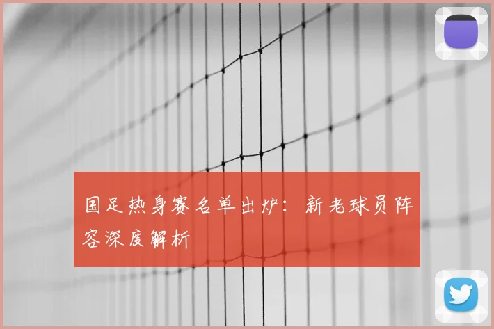 国足热身赛名单出炉：新老球员阵容深度解析