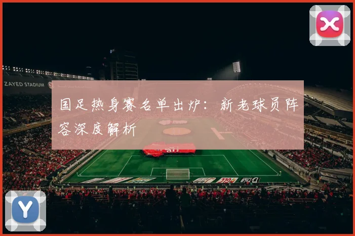 国足热身赛名单出炉:新老球员阵容深度解析