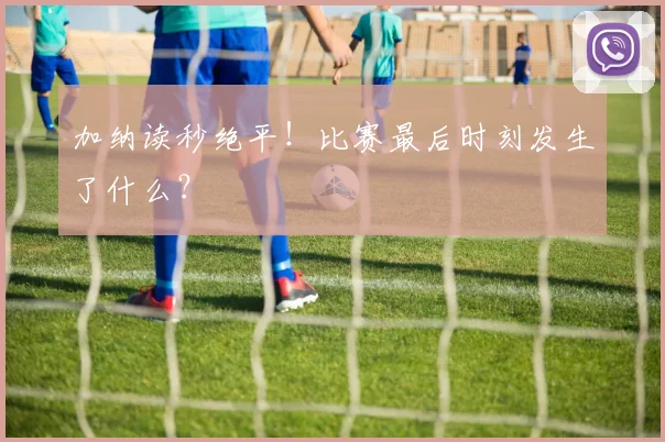 加纳读秒绝平！比赛最后时刻发生了什么？