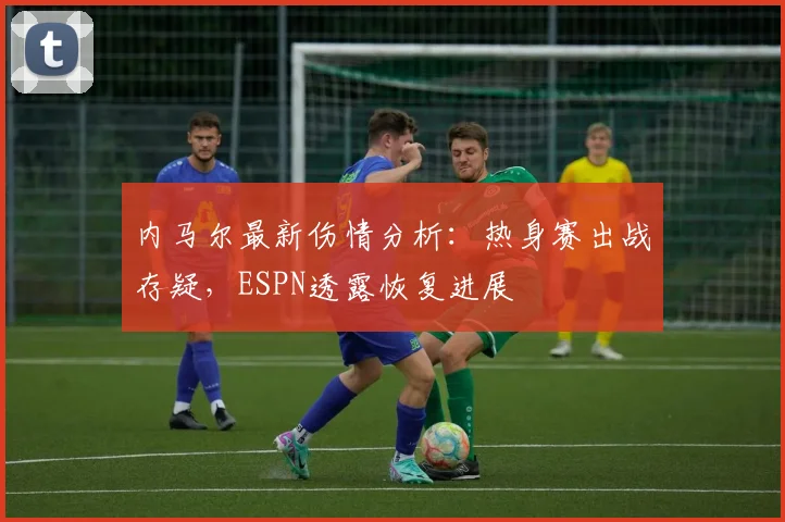 内马尔最新伤情分析：热身赛出战存疑，ESPN透露恢复进展