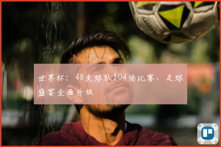 世界杯:48支球队104场比赛,足球盛宴全面升级