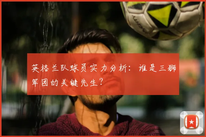 英格兰队球员实力分析：谁是三狮军团的关键先生？