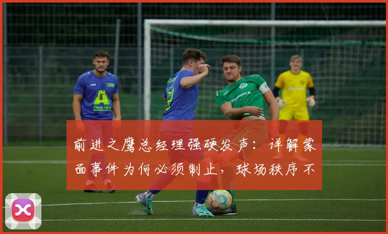 前进之鹰总经理强硬发声：详解蒙面事件为何必须制止，球场秩序不容挑战