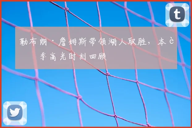勒布朗·詹姆斯带领湖人取胜，本赛季高光时刻回顾
