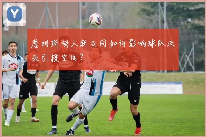 詹姆斯湖人新合同如何影响球队未来引援空间？