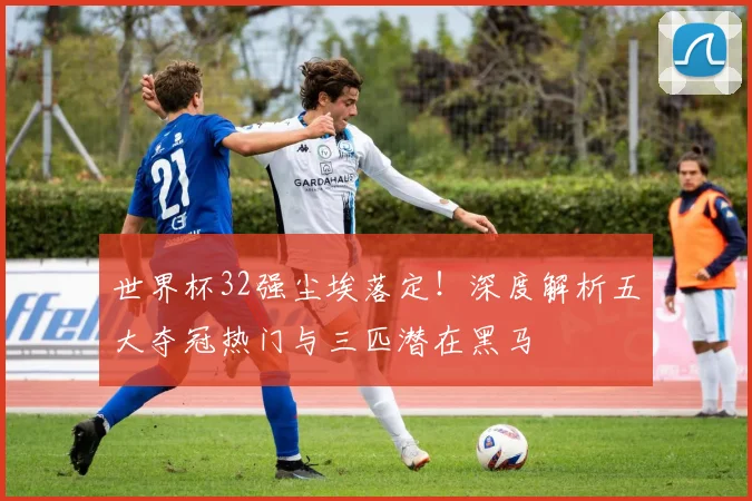 世界杯32强尘埃落定！深度解析五大夺冠热门与三匹潜在黑马