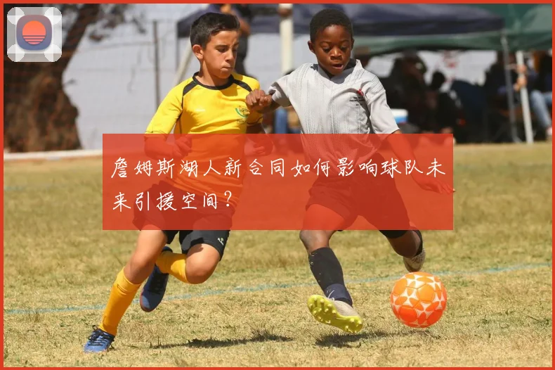 詹姆斯湖人新合同如何影响球队未来引援空间？
