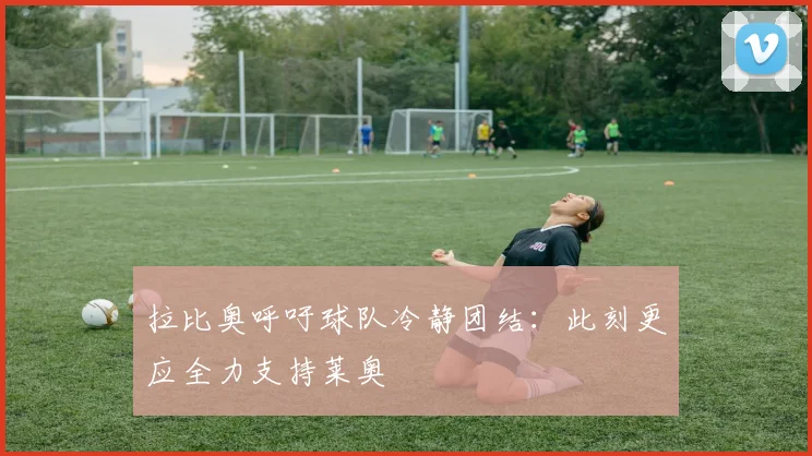 拉比奥呼吁球队冷静团结：此刻更应全力支持莱奥